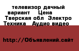 телевизор дачный вариант  › Цена ­ 500 - Тверская обл. Электро-Техника » Аудио-видео   